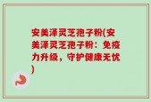 安美泽灵芝孢子粉(安美泽灵芝孢子粉：免疫力升级，守护健康无忧)