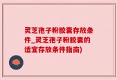 灵芝孢子粉胶囊存放条件_灵芝孢子粉胶囊的适宜存放条件指南)
