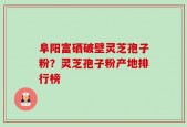 阜阳富硒破壁灵芝孢子粉？灵芝孢子粉产地排行榜