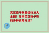 灵芝孢子粉最佳吃法大全图？分享灵芝孢子粉的多种食用方法？