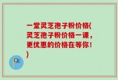 一堂灵芝孢子粉价格(灵芝孢子粉价格一课，更优惠的价格在等你！)