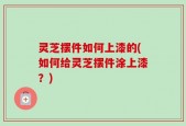 灵芝摆件如何上漆的(如何给灵芝摆件涂上漆？)