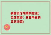 新鲜灵芝炖菜的做法(灵芝菜谱：营养丰富的灵芝炖菜)