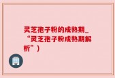 灵芝孢子粉的成熟期_“灵芝孢子粉成熟期解析”)