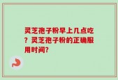 灵芝孢子粉早上几点吃？灵芝孢子粉的正确服用时间？