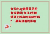 每天吃3g破壁灵芝粉有效果吗(每日3克破壁灵芝粉真的有益处吗？- 果实显著的影响)
