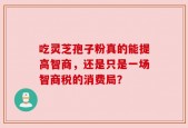吃灵芝孢子粉真的能提高智商，还是只是一场智商税的消费局？