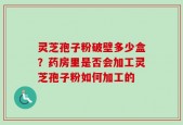 灵芝孢子粉破壁多少盒？药房里是否会加工灵芝孢子粉如何加工的
