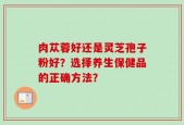 肉苁蓉好还是灵芝孢子粉好？选择养生保健品的正确方法？
