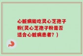 心脏病能吃灵心芝孢子粉(灵心芝孢子粉是否适合心脏病患者？)