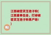 江西破壁灵芝孢子粉(江西重拳出击，打掉破壁灵芝孢子粉黑产链！)