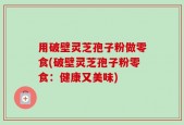 用破壁灵芝孢子粉做零食(破壁灵芝孢子粉零食：健康又美味)