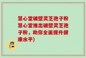 慧心堂破壁灵芝孢子粉慧心堂推出破壁灵芝孢子粉，助你全面提升健康水平)