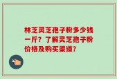 林芝灵芝孢子粉多少钱一斤？了解灵芝孢子粉价格及购买渠道？