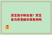 灵芝孢子粉白发？灵芝首乌养发精华液有效吗