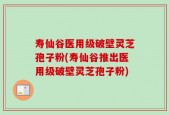 寿仙谷医用级破壁灵芝孢子粉(寿仙谷推出医用级破壁灵芝孢子粉)