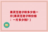 黑灵芝孢子粉多少钱一斤(黑灵芝孢子粉价格：一斤多少钱？)