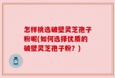 怎样挑选破壁灵芝孢子粉呢(如何选择优质的破壁灵芝孢子粉？)