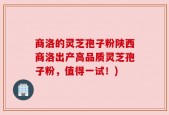 商洛的灵芝孢子粉陕西商洛出产高品质灵芝孢子粉，值得一试！)