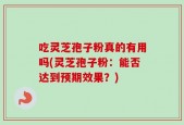 吃灵芝孢子粉真的有用吗(灵芝孢子粉：能否达到预期效果？)