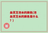 血灵芝泡水的颜色(泡血灵芝水的颜色是什么？)