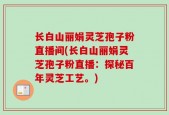 长白山丽娟灵芝孢子粉直播间(长白山丽娟灵芝孢子粉直播：探秘百年灵芝工艺。)