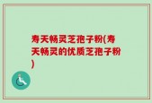寿天畅灵芝孢子粉(寿天畅灵的优质芝孢子粉)