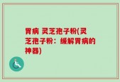 胃病 灵芝孢子粉(灵芝孢子粉：缓解胃病的神器)