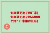 安康灵芝孢子粉厂家(安康灵芝孢子粉品牌哪个好？厂家推荐汇总)