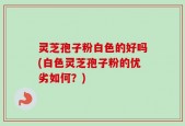 灵芝孢子粉白色的好吗(白色灵芝孢子粉的优劣如何？)