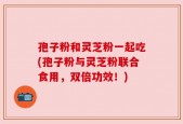 孢子粉和灵芝粉一起吃(孢子粉与灵芝粉联合食用，双倍功效！)
