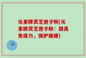 元素牌灵芝孢子粉(元素牌灵芝孢子粉：提高免疫力，保护健康)