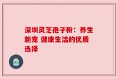 深圳灵芝孢子粉：养生新宠 健康生活的优质选择
