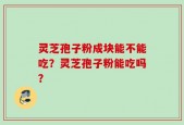 灵芝孢子粉成块能不能吃？灵芝孢子粉能吃吗？