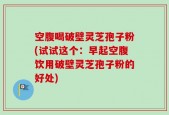 空腹喝破壁灵芝孢子粉(试试这个：早起空腹饮用破壁灵芝孢子粉的好处)