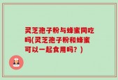 灵芝孢子粉与蜂蜜同吃吗(灵芝孢子粉和蜂蜜可以一起食用吗？)