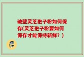 破壁灵芝孢子粉如何保存(灵芝孢子粉要如何保存才能保持新鲜？)