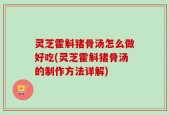 灵芝霍斛猪骨汤怎么做好吃(灵芝霍斛猪骨汤的制作方法详解)