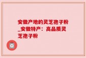 安徽产地的灵芝孢子粉_安徽特产：高品质灵芝孢子粉