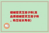 硒破壁灵芝孢子粉(高品质硒破壁灵芝孢子粉，助您延长寿命)