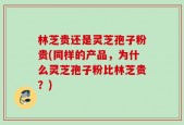 林芝贵还是灵芝孢子粉贵(同样的产品，为什么灵芝孢子粉比林芝贵？)