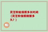 灵芝粉能保质多长时间 (灵芝粉保质期要多久？)