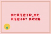 南七灵芝孢子粉_南七灵芝孢子粉：高效滋补