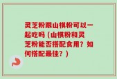 灵芝粉跟山棋粉可以一起吃吗 (山棋粉和灵芝粉能否搭配食用？如何搭配最佳？)