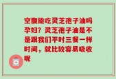 空腹能吃灵芝孢子油吗孕妇？灵芝孢子油是不是跟我们平时三餐一样时间，就比较容易吸收呢