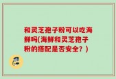 和灵芝孢子粉可以吃海鲜吗(海鲜和灵芝孢子粉的搭配是否安全？)