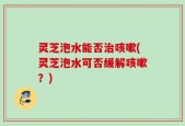 灵芝泡水能否治咳嗽(灵芝泡水可否缓解咳嗽？)