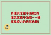 白漾灵芝孢子油胶(白漾灵芝孢子油胶——提高免疫力的天然选择)