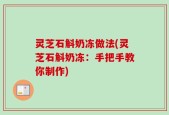 灵芝石斛奶冻做法(灵芝石斛奶冻：手把手教你制作)