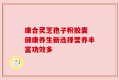 康合灵芝孢子粉胶囊 健康养生新选择营养丰富功效多